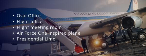 Oval Office, Flight office, Flight meeting room, Air Force One inspired plane, and Presidential limo.